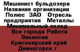 Машинист бульдозера › Название организации ­ Полюс, ЗАО › Отрасль предприятия ­ Металлы › Минимальный оклад ­ 1 - Все города Работа » Вакансии   . Красноярский край,Дивногорск г.